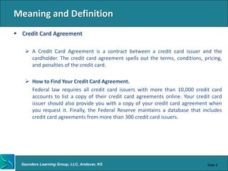 Meaning and Definition
 Credit Card Agreement

    A Credit Card Agreement is a contract between a credit card issuer and the
     cardholder. The credit card agreement spells out the terms, conditions, pricing,
     and penalties of the credit card.

    How to Find Your Credit Card Agreement.
     Federal law requires all credit card issuers with more than 10,000 credit card
     accounts to list a copy of their credit card agreements online. Your credit card
     issuer should also provide you with a copy of your credit card agreement when
     you request it. Finally, the Federal Reserve maintains a database that includes
     credit card agreements from more than 300 credit card issuers.




  Saunders Learning Group, LLC, Andover, KS                                    Slide 5
 