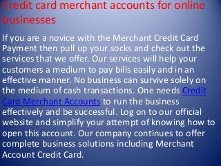 Credit card merchant accounts for online
businesses
If you are a novice with the Merchant Credit Card
Payment then pull up your socks and check out the
services that we offer. Our services will help your
customers a medium to pay bills easily and in an
effective manner. No business can survive solely on
the medium of cash transactions. One needs Credit
Card Merchant Accounts to run the business
effectively and be successful. Log on to our official
website and simplify your attempt of knowing how to
open this account. Our company continues to offer
complete business solutions including Merchant
Account Credit Card.

 