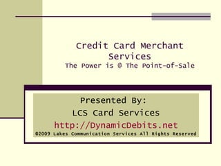 Credit Card Merchant Services The Power is @ The Point-of-Sale Presented By:  LCS Card Services http://DynamicDebits.net ©2009 Lakes Communication Services All Rights Reserved 