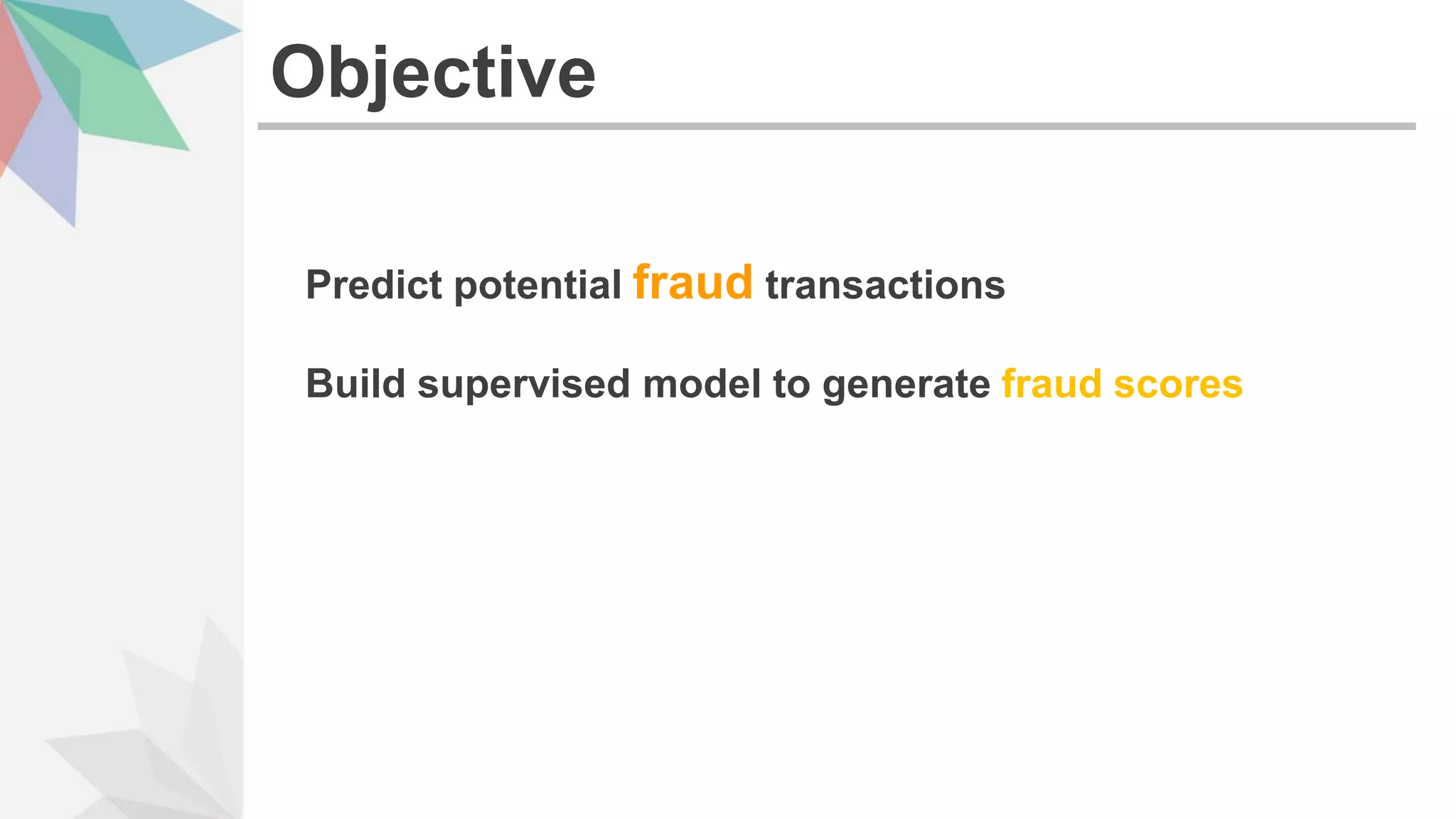 Predict potential fraud transactions
Build supervised model to generate fraud scores
Objective
 