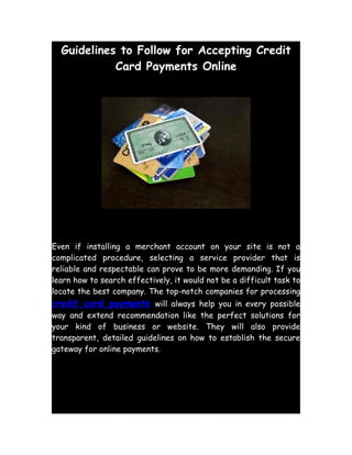 Guidelines to Follow for Accepting Credit
            Card Payments Online




Even if installing a merchant account on your site is not a
complicated procedure, selecting a service provider that is
reliable and respectable can prove to be more demanding. If you
learn how to search effectively, it would not be a difficult task to
locate the best company. The top-notch companies for processing
credit card payments will always help you in every possible
way and extend recommendation like the perfect solutions for
your kind of business or website. They will also provide
transparent, detailed guidelines on how to establish the secure
gateway for online payments.
 