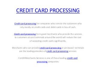 CREDIT CARD PROCESSING

  Credit card processing for companies who service the customers who
        rely mostly on credit cards and debit cards in lieu of cash.

 Credit card processing from good merchants who provide the services
  to customers at card terminals around the world will reduce the cost
                 of accepting credit cards significantly.

Merchants who can provide credit card processing at pin-based terminals
      are the leading providers of credit card processing services.

      CentilliMerchants Services is one of those leading credit card
                         processing companies.
 