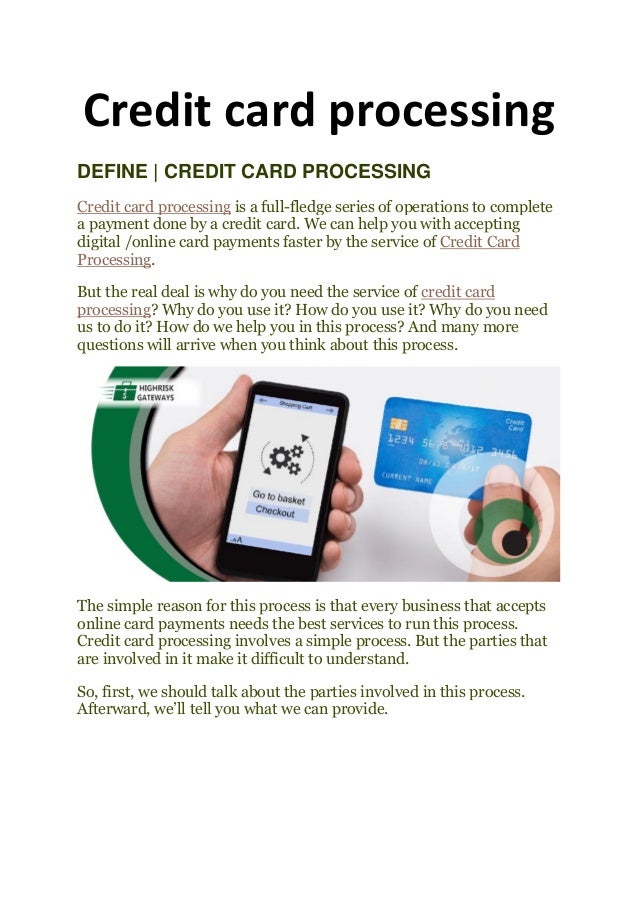 Credit card processing
DEFINE | CREDIT CARD PROCESSING
Credit card processing is a full-fledge series of operations to complete
a payment done by a credit card. We can help you with accepting
digital /online card payments faster by the service of Credit Card
Processing.
But the real deal is why do you need the service of credit card
processing? Why do you use it? How do you use it? Why do you need
us to do it? How do we help you in this process? And many more
questions will arrive when you think about this process.
The simple reason for this process is that every business that accepts
online card payments needs the best services to run this process.
Credit card processing involves a simple process. But the parties that
are involved in it make it difficult to understand.
So, first, we should talk about the parties involved in this process.
Afterward, we’ll tell you what we can provide.
 