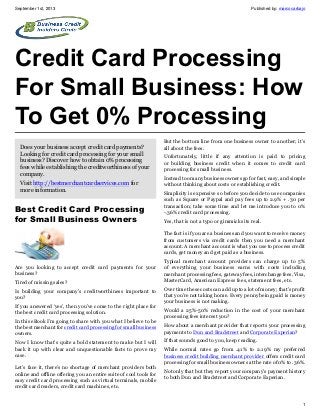 September 1st, 2013 Published by: marcocarbajo
1
Credit Card Processing
For Small Business: How
To Get 0% Processing
Does your business accept credit card payments?
Looking for credit card processing for your small
business? Discover how to obtain 0% processing
fees while establishing the creditworthiness of your
company.
Visit http://bestmerchantcardservices.com for
more information.
Best Credit Card Processing
for Small Business Owners
Are you looking to accept credit card payments for your
business?
Tired of missing sales?
Is building your company’s creditworthiness important to
you?
If you answered ‘yes’, then you’ve come to the right place for
the best credit card processing solution.
In this eBook I’m going to share with you what I believe to be
the best merchant for credit card processing for small business
owners.
Now I know that’s quite a bold statement to make but I will
back it up with clear and unquestionable facts to prove my
case.
Let’s face it, there’s no shortage of merchant providers both
online and offline offering you an entire suite of cool tools for
easy credit card processing such as virtual terminals, mobile
credit card readers, credit card machines, etc.
But the bottom line from one business owner to another; it’s
all about the fees.
Unfortunately, little if any attention is paid to pricing
or building business credit when it comes to credit card
processing for small business.
Instead too many business owners go for fast, easy, and simple
without thinking about costs or establishing credit.
Simplicity is expensive so before you decide to use companies
such as Square or Paypal and pay fees up to 2.9% + .30 per
transaction; take some time and let me introduce you to 0%
-.36% credit card processing.
Yes, that is not a typo or gimmicks its real.
The fact is if you are a business and you want to receive money
from customers via credit cards then you need a merchant
account. A merchant account is what you use to process credit
cards, get money and get paid as a business.
Typical merchant account providers can charge up to 5%
of everything your business earns with costs including
merchant processing fees, gateway fees, interchange fees, Visa,
MasterCard, American Express fees, statement fees, etc.
Over time these costs can add up to a lot of money; that’s profit
that you’re not taking home. Every penny being paid is money
your business is not making.
Would a 25%-50% reduction in the cost of your merchant
processing fees interest you?
How about a merchant provider that reports your processing
payments to Dun and Bradstreet and Corporate Experian?
If that sounds good to you, keep reading.
While normal rates go from .41% to 2.19% my preferred
business credit building merchant provider offers credit card
processing for small business owners at the rate of 0% to .36%.
Not only that but they report your company’s payment history
to both Dun and Bradstreet and Corporate Experian.
 