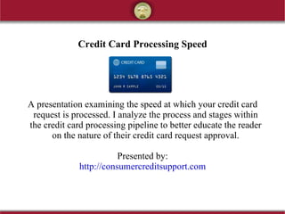 Credit Card Processing Speed




A presentation examining the speed at which your credit card
 request is processed. I analyze the process and stages within
the credit card processing pipeline to better educate the reader
      on the nature of their credit card request approval.

                         Presented by:
              http://consumercreditsupport.com
 
