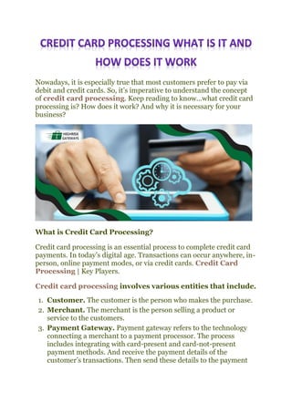 Nowadays, it is especially true that most customers prefer to pay via
debit and credit cards. So, it’s imperative to understand the concept
of credit card processing. Keep reading to know…what credit card
processing is? How does it work? And why it is necessary for your
business?
What is Credit Card Processing?
Credit card processing is an essential process to complete credit card
payments. In today’s digital age. Transactions can occur anywhere, in-
person, online payment modes, or via credit cards. Credit Card
Processing | Key Players.
Credit card processing involves various entities that include.
1. Customer. The customer is the person who makes the purchase.
2. Merchant. The merchant is the person selling a product or
service to the customers.
3. Payment Gateway. Payment gateway refers to the technology
connecting a merchant to a payment processor. The process
includes integrating with card-present and card-not-present
payment methods. And receive the payment details of the
customer’s transactions. Then send these details to the payment
 