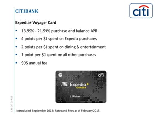 CITIBANKCREDITCARDS
Expedia+ Voyager Card
 13.99% - 21.99% purchase and balance APR
 4 points per $1 spent on Expedia purchases
 2 points per $1 spent on dining & entertainment
 1 point per $1 spent on all other purchases
 $95 annual fee
Introduced: September 2014; Rates and Fees as of February 2015
 