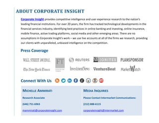 ABOUT CORPORATE INSIGHT
Connect With Us
Corporate Insight provides competitive intelligence and user experience research to the nation’s
leading financial institutions. For over 20 years, the firm has tracked technological developments in the
financial services industry, identifying best practices in online banking and investing, online insurance,
mobile finance, active trading platforms, social media and other emerging areas. There are no
assumptions in Corporate Insight’s work – we use live accounts at all of the firms we research, providing
our clients with unparalleled, unbiased intelligence on the competition.
MICHELLE AMMIRATI
Research Associate
(646) 751-6963
mammirati@corporateinsight.com
MEDIA INQUIRIES
Please Contact Intermarket Communications:
(212) 888-6115
corporateinsight@intermarket.com
Press Coverage
 