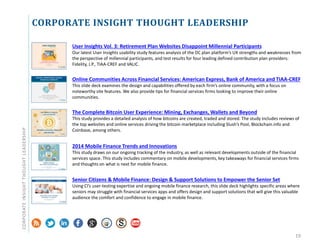 CORPORATE INSIGHT THOUGHT LEADERSHIP
19
User Insights Vol. 3: Retirement Plan Websites Disappoint Millennial Participants
Our latest User Insights usability study features analysis of the DC plan platform’s UX strengths and weaknesses from
the perspective of millennial participants, and test results for four leading defined contribution plan providers:
Fidelity, J.P., TIAA-CREF and VALIC.
Online Communities Across Financial Services: American Express, Bank of America and TIAA-CREF
This slide deck examines the design and capabilities offered by each firm’s online community, with a focus on
noteworthy site features. We also provide tips for financial services firms looking to improve their online
communities.
The Complete Bitcoin User Experience: Mining, Exchanges, Wallets and Beyond
This study provides a detailed analysis of how bitcoins are created, traded and stored. The study includes reviews of
the top websites and online services driving the bitcoin marketplace including Slush’s Pool, Blockchain.info and
Coinbase, among others.
2014 Mobile Finance Trends and Innovations
This study draws on our ongoing tracking of the industry, as well as relevant developments outside of the financial
services space. This study includes commentary on mobile developments, key takeaways for financial services firms
and thoughts on what is next for mobile finance.
Senior Citizens & Mobile Finance: Design & Support Solutions to Empower the Senior Set
Using CI’s user-testing expertise and ongoing mobile finance research, this slide deck highlights specific areas where
seniors may struggle with financial services apps and offers design and support solutions that will give this valuable
audience the comfort and confidence to engage in mobile finance.
CORPORATEINSIGHTTHOUGHTLEADERSHIP
 