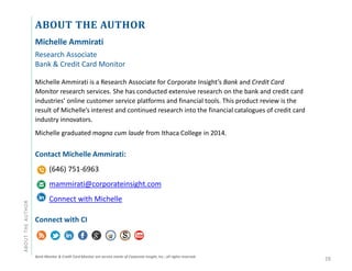 ABOUT THE AUTHORABOUTTHEAUTHOR
Michelle Ammirati
Research Associate
Bank & Credit Card Monitor
Michelle Ammirati is a Research Associate for Corporate Insight’s Bank and Credit Card
Monitor research services. She has conducted extensive research on the bank and credit card
industries’ online customer service platforms and financial tools. This product review is the
result of Michelle’s interest and continued research into the financial catalogues of credit card
industry innovators.
Michelle graduated magna cum laude from Ithaca College in 2014.
Contact Michelle Ammirati:
(646) 751-6963
mammirati@corporateinsight.com
Connect with Michelle
Connect with CI
Bank Monitor & Credit Card Monitor are service marks of Corporate Insight, Inc.; all rights reserved.
28
 