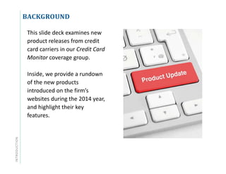 INTRODUCTION BACKGROUND
This slide deck examines new
product releases from credit
card carriers in our Credit Card
Monitor coverage group.
Inside, we provide a rundown
of the new products
introduced on the firm’s
websites during the 2014 year,
and highlight their key
features.
 
