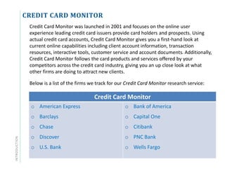 CREDIT CARD MONITOR
Credit Card Monitor was launched in 2001 and focuses on the online user
experience leading credit card issuers provide card holders and prospects. Using
actual credit card accounts, Credit Card Monitor gives you a first-hand look at
current online capabilities including client account information, transaction
resources, interactive tools, customer service and account documents. Additionally,
Credit Card Monitor follows the card products and services offered by your
competitors across the credit card industry, giving you an up close look at what
other firms are doing to attract new clients.
Below is a list of the firms we track for our Credit Card Monitor research service:
Credit Card Monitor
o American Express
o Barclays
o Chase
o Discover
o U.S. Bank
o Bank of America
o Capital One
o Citibank
o PNC Bank
o Wells Fargo
INTRODUCTION
 