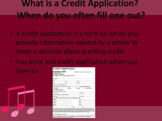 What is a Credit Application?  When do you often fill one out? A credit application is a form on which you provide information needed by a lender to make a decision about granting credit. You write and credit application when you have to. 
