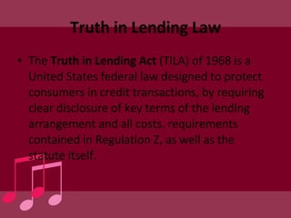 Truth in Lending Law The  Truth in Lending Act  (TILA) of 1968 is a United States federal law designed to protect consumers in credit transactions, by requiring clear disclosure of key terms of the lending arrangement and all costs. requirements contained in Regulation Z, as well as the statute itself. 