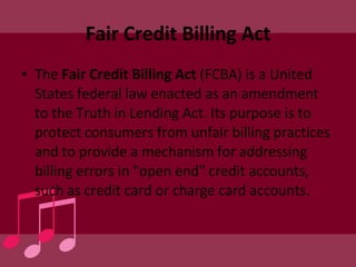 Fair Credit Billing Act The  Fair Credit Billing Act  (FCBA) is a United States federal law enacted as an amendment to the Truth in Lending Act. Its purpose is to protect consumers from unfair billing practices and to provide a mechanism for addressing billing errors in "open end" credit accounts, such as credit card or charge card accounts. 