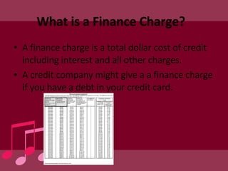 What is a Finance Charge?  A finance charge is a total dollar cost of credit including interest and all other charges. A credit company might give a a finance charge if you have a debt in your credit card. 