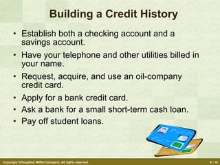 Building a Credit History Establish both a checking account and a savings account. Have your telephone and other utilities billed in your name. Request, acquire, and use an oil-company credit card. Apply for a bank credit card. Ask a bank for a small short-term cash loan. Pay off student loans. 