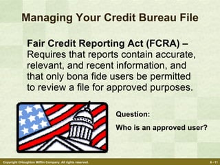 Managing Your Credit Bureau File Fair Credit Reporting Act (FCRA) –  Requires that reports contain accurate, relevant, and recent information, and  that only bona fide users be permitted to review a file for approved purposes. Question: Who is an approved user? 