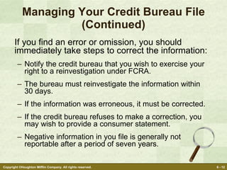 Managing Your Credit Bureau File (Continued) If you find an error or omission, you should immediately take steps to correct the information: Notify the credit bureau that you wish to exercise your right to a reinvestigation under FCRA. The bureau must reinvestigate the information within 30 days. If the information was erroneous, it must be corrected. If the credit bureau refuses to make a correction, you may wish to provide a consumer statement. Negative information in you file is generally not reportable after a period of seven years. 