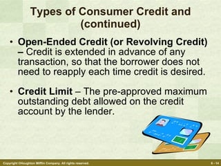 Types of Consumer Credit and (continued) Open-Ended Credit (or Revolving Credit) –  Credit is extended in advance of any transaction, so that the borrower does not need to reapply each time credit is desired. Credit Limit  – The pre-approved maximum outstanding debt allowed on the credit account by the lender. 