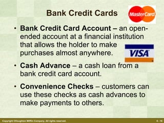 Bank Credit Cards Bank Credit Card Account –  an open-ended account at a financial institution that allows the holder to make purchases almost anywhere. Cash Advance  – a cash loan from a bank credit card account. Convenience Checks  – customers can use these checks as cash advances to make payments to others. 