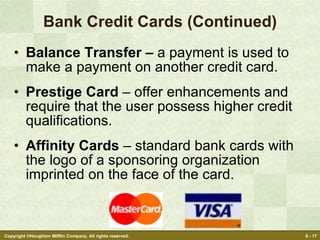 Bank Credit Cards (Continued) Balance Transfer –  a payment is used to make a payment on another credit card. Prestige Card  – offer enhancements and require that the user possess higher credit qualifications. Affinity Cards  – standard bank cards with the logo of a sponsoring organization imprinted on the face of the card. 