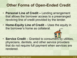 Other Forms of Open-Ended Credit Personal Line of Credit –  Lending arrangement that allows the borrower access to a prearranged revolving line of credit provided by the lender. Home-Equity Line of Credit  – Uses the equity in the borrower’s home as collateral. Service Credit  – Granted to consumers by utilities, physicians, dentists, and other service providers that do not require full payment when services are rendered. 