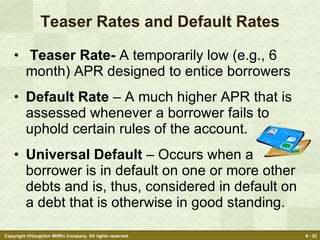 Teaser Rates and Default Rates Teaser Rate-  A temporarily low (e.g., 6 month) APR designed to entice borrowers Default Rate  – A much higher APR that is assessed whenever a borrower fails to uphold certain rules of the account. Universal Default  – Occurs when a borrower is in default on one or more other debts and is, thus, considered in default on a debt that is otherwise in good standing. 