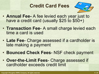 Credit Card Fees Annual Fee-  A fee levied each year just to have a credit card (usually $25 to $50+) Transaction Fee - A small charge levied each time a card is used Late Fee - Charge assessed if a cardholder is late making a payment Bounced Check Fees - NSF check payment Over-the-Limit Fees - Charge assessed if cardholder exceeds credit limit 