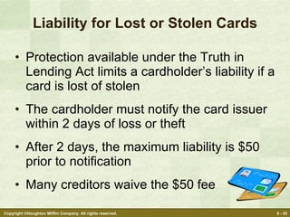 Liability for Lost or Stolen Cards Protection available under the Truth in Lending Act limits a cardholder’s liability if a card is lost of stolen The cardholder must notify the card issuer within 2 days of loss or theft After 2 days, the maximum liability is $50 prior to notification Many creditors waive the $50 fee 