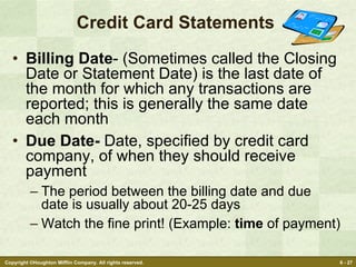 Credit Card Statements  Billing Date - (Sometimes called the Closing Date or Statement Date) is the last date of the month for which any transactions are reported; this is generally the same date each month Due Date-  Date, specified by credit card company, of when they should receive payment The period between the billing date and due date is usually about 20-25 days Watch the fine print! (Example:  time  of payment) 