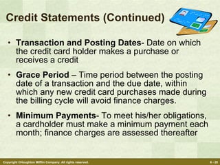 Credit Statements (Continued) Transaction and Posting Dates - Date on which the credit card holder makes a purchase or receives a credit Grace Period  – Time period between the posting date of a transaction and the due date, within which any new credit card purchases made during the billing cycle will avoid finance charges. Minimum Payments - To meet his/her obligations, a cardholder must make a minimum payment each month; finance charges are assessed thereafter 