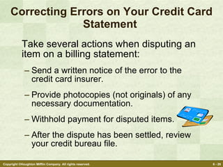 Correcting Errors on Your Credit Card Statement  Take several actions when disputing an item on a billing statement: Send a written notice of the error to the credit card insurer. Provide photocopies (not originals) of any necessary documentation. Withhold payment for disputed items. After the dispute has been settled, review your credit bureau file. 