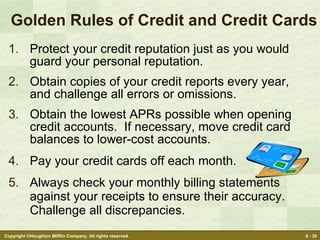 Golden Rules of Credit and Credit Cards Protect your credit reputation just as you would guard your personal reputation. Obtain copies of your credit reports every year, and challenge all errors or omissions. Obtain the lowest APRs possible when opening credit accounts.  If necessary, move credit card balances to lower-cost accounts. Pay your credit cards off each month.  Always check your monthly billing statements against your receipts to ensure their accuracy. Challenge all discrepancies. 