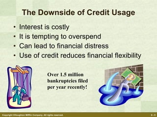 The Downside of Credit Usage Interest is costly It is tempting to overspend Can lead to financial distress Use of credit reduces financial flexibility Over 1.5 million bankruptcies filed per year recently! 
