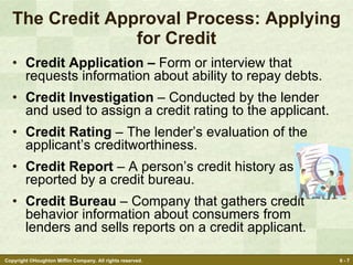 The Credit Approval Process: Applying for Credit Credit Application –  Form or interview that requests information about ability to repay debts. Credit Investigation  – Conducted by the lender and used to assign a credit rating to the applicant. Credit Rating  – The lender’s evaluation of the applicant’s creditworthiness. Credit Report  – A person’s credit history as reported by a credit bureau. Credit Bureau  – Company that gathers credit behavior information about consumers from lenders and sells reports on a credit applicant. 