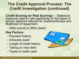 The Credit Approval Process: The Credit Investigation (continued) Credit Scoring (or Risk Scoring) –   Statistical measure used to rate applicants on the basis of factors deemed relevant to creditworthiness and likelihood of repayment. 300s (worst) to 800s (best) Key Factors : Payment history Amounts owed Length of credit history Taking on new debt Types of credit used 
