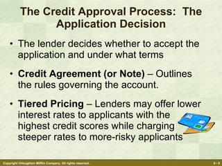 The Credit Approval Process:  The Application Decision The lender decides whether to accept the application and under what terms  Credit Agreement (or Note)  – Outlines the rules governing the account. Tiered Pricing  – Lenders may offer lower interest rates to applicants with the highest credit scores while charging steeper rates to more-risky applicants 