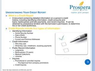 Understanding Your Credit Report What is a Credit ReportA document containing detailed information on a person’s credit history, including identifying information, credit accounts and loans, bankruptcies and late payments, and recent inquiries.  It can be obtained by prospective lenders with the borrower’s permission, to determine his or her credit worthiness.  Credit Reports include four types of information:Identifying InformationSocial Security NumberDate of BirthPhone NumberCurrent and Previous Addresses Credit InformationWho they oweWhat they owe, installment, revolving paymentsPublic Record InformationJudgmentsBankruptcies (10 years)Medical CollectionsLibraries InquiresPromotional or uninvited inquiresPre-Approval from company promotions Credit Inquires9Source: http://www.investorwords.com/5490/credit_report.html