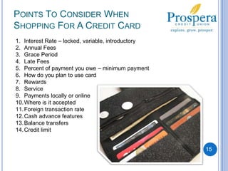 Points To Consider When Shopping For A Credit CardInterest Rate – locked, variable, introductory Annual FeesGrace PeriodLate FeesPercent of payment you owe – minimum paymentHow do you plan to use cardRewardsService Payments locally or onlineWhere is it acceptedForeign transaction rateCash advance featuresBalance transfersCredit limit 15