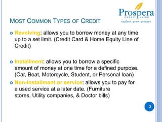 Most Common Types of CreditRevolving: allows you to borrow money at any time up to a set limit. (Credit Card & Home Equity Line of Credit)Installment: allows you to borrow a specific amount of money at one time for a defined purpose.  (Car, Boat, Motorcycle, Student, or Personal loan)Non-Installment or service: allows you to pay for a used service at a later date. (Furniture stores, Utility companies, & Doctor bills)3
