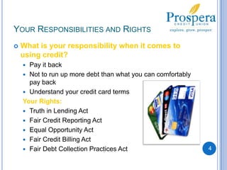 Your Responsibilities and RightsWhat is your responsibility when it comes to using credit?Pay it backNot to run up more debt than what you can comfortably pay backUnderstand your credit card termsYour Rights:Truth in Lending ActFair Credit Reporting ActEqual Opportunity ActFair Credit Billing ActFair Debt Collection Practices Act4