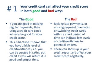 # 1
The Good
 If you are good at making
regular payments, then
using a credit card could
actually be good for your
credit score.
 This is because it shows that
you have a high level of
creditworthiness, i.e. you
can be trusted in taking out
credit as you will return it in
good and proper time.
The Bad
 Making late payments, or
missing payment due dates,
or switching credit cards
within a short period of
time can indicate low levels
of creditworthiness to
potential lenders.
 These can show up in your
credit report and affect your
credit score negatively.
Your credit card can affect your credit score
in both good and bad ways
 