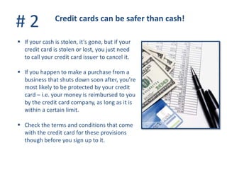 # 2 Credit cards can be safer than cash!
 If your cash is stolen, it’s gone, but if your
credit card is stolen or lost, you just need
to call your credit card issuer to cancel it.
 If you happen to make a purchase from a
business that shuts down soon after, you’re
most likely to be protected by your credit
card – i.e. your money is reimbursed to you
by the credit card company, as long as it is
within a certain limit.
 Check the terms and conditions that come
with the credit card for these provisions
though before you sign up to it.
 