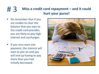 # 3 Miss a credit card repayment – and it could
hurt your purse!
 Do remember that if you
are unable to clear the
balance that you owe to
the credit card provider,
you are likely to pay high
interest and surcharges.
 If you miss even one
payment, the interest will
start to pile on and you
will end up having to pay
more than you had
initially borrowed.
 
