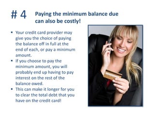 # 4 Paying the minimum balance due
can also be costly!
 Your credit card provider may
give you the choice of paying
the balance off in full at the
end of each, or pay a minimum
amount.
 If you choose to pay the
minimum amount, you will
probably end up having to pay
interest on the rest of the
balance owed.
 This can make it longer for you
to clear the total debt that you
have on the credit card!
 