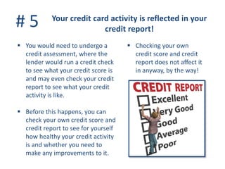 # 5 Your credit card activity is reflected in your
credit report!
 You would need to undergo a
credit assessment, where the
lender would run a credit check
to see what your credit score is
and may even check your credit
report to see what your credit
activity is like.
 Before this happens, you can
check your own credit score and
credit report to see for yourself
how healthy your credit activity
is and whether you need to
make any improvements to it.
 Checking your own
credit score and credit
report does not affect it
in anyway, by the way!
 