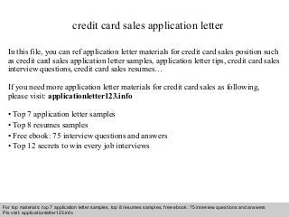credit card sales application letter 
In this file, you can ref application letter materials for credit card sales position such 
as credit card sales application letter samples, application letter tips, credit card sales 
interview questions, credit card sales resumes… 
If you need more application letter materials for credit card sales as following, 
please visit: applicationletter123.info 
• Top 7 application letter samples 
• Top 8 resumes samples 
• Free ebook: 75 interview questions and answers 
• Top 12 secrets to win every job interviews 
For top materials: top 7 application letter samples, top 8 resumes samples, free ebook: 75 interview questions and answers 
Pls visit: applicationletter123.info 
Interview questions and answers – free download/ pdf and ppt file 
 