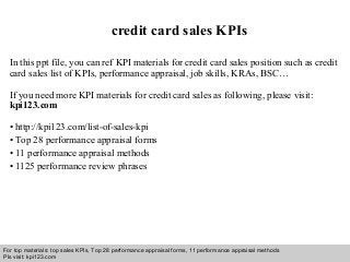 Interview questions and answers – free download/ pdf and ppt file
credit card sales KPIs
In this ppt file, you can ref KPI materials for credit card sales position such as credit
card sales list of KPIs, performance appraisal, job skills, KRAs, BSC…
If you need more KPI materials for credit card sales as following, please visit:
kpi123.com
• http://kpi123.com/list-of-sales-kpi
• Top 28 performance appraisal forms
• 11 performance appraisal methods
• 1125 performance review phrases
For top materials: top sales KPIs, Top 28 performance appraisal forms, 11 performance appraisal methods
Pls visit: kpi123.com
 
