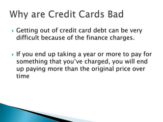  Getting out of credit card debt can be very
difficult because of the finance charges.
 If you end up taking a year or more to pay for
something that you’ve charged, you will end
up paying more than the original price over
time
 